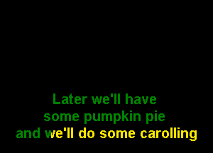 Later we'll have

some pumpkin pie
and we'll do some carolling