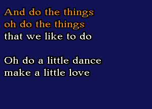 And do the things
oh do the things
that we like to do

Oh do a little dance
make a little love