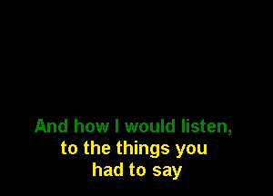 And how I would listen,
to the things you
had to say