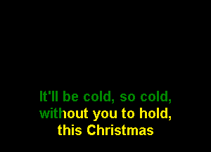 It'll be cold, so cold,
without you to hold,
this Christmas