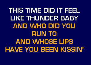THIS TIME DID IT FEEL
LIKE THUNDER BABY
AND WHO DID YOU
RUN TO
AND WHOSE LIPS
HAVE YOU BEEN KISSIN'