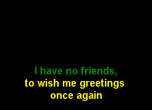 l have no friends,
to wish me greetings
once again