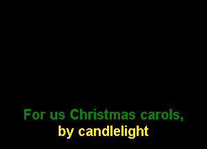 For us Christmas carols,
by candlelight