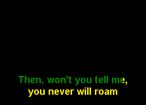 Then, won't you tell me,
you never will roam