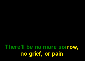 There'll be no more sorrow,
no grief, or pain