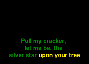 Pull my cracker,
let me be, the
silver star upon your tree
