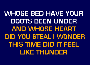 WHOSE BED HAVE YOUR
BOOTS BEEN UNDER

AND UVHOSE HEART
DID YOU STEAL I WONDER

THIS TIME DID IT FEEL
LIKE THUNDER
