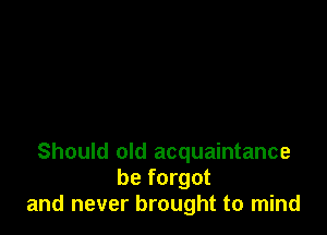 Should old acquaintance
be forgot
and never brought to mind