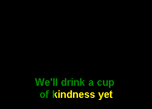 We'll drink a cup
of kindness yet