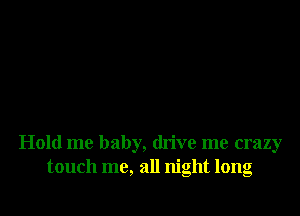 Hold me baby, drive me crazy
touch me, all night long