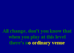 All change, don't you knowr that
When you play at this level
there's no ordinary venue