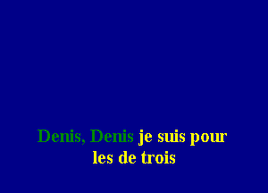 Denis, Denis je suis pour
105 de trois