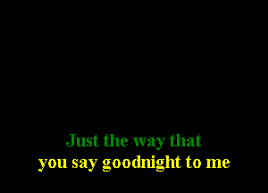 Just the way that
you say goodnight to me