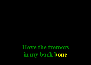Have the tremors
in my back bone