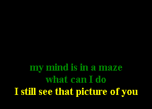 my mind is in a maze
what can I do
I still see that picture of you