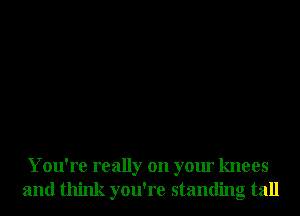 You're really on your knees
and think you're standing tall