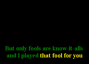 But only fools are know-it-alls
and I played that fool for you