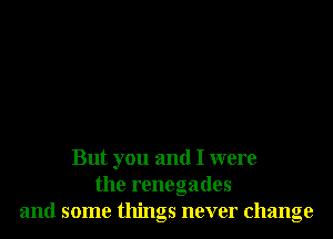 But you and I were
the rcnegades
and some things never change