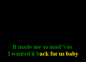 It made me so mad 'cos
I wanted it back for us baby