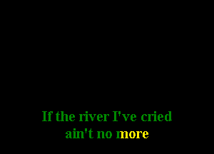 If the river I've cried
ain't no more