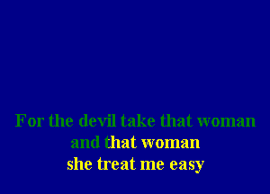 For the devil take that woman
and that woman
she treat me easy