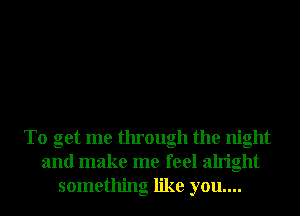 To get me through the night
and make me feel alright
something like you....