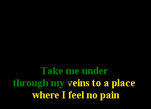 Take me under
through my veins to a place
where I feel no pain