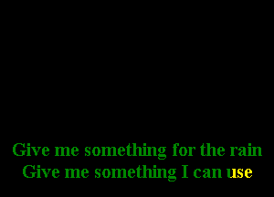 Give me something for the rain
Give me something I can use