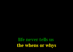life never tells us
the whens or whys