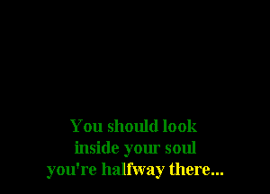 You should look
inside your soul
you're halfway there...