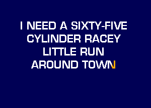 I NEED A SlXTY-FIVE
CYLINDER RACEY
LI'I'I'LE RUN
AROUND TOWN