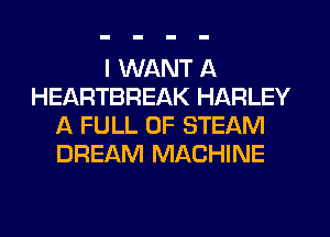 I WANT A
HEARTBREAK HARLEY
A FULL OF STEAM
DREAM MACHINE