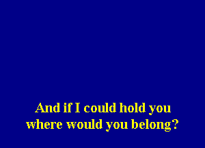 And if I could hold you
where would you belong?