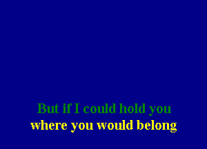 But if I could hold you
where you would belong