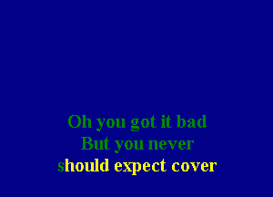 011 you got it bad
But you never
should expect cover