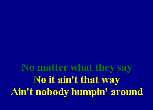 N o matter What they say
N o it ain't that way
Ain't nobody humpin' around