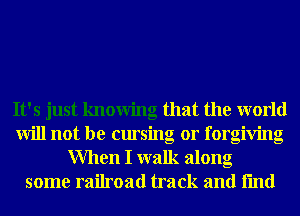 It's just knowing that the world
will not be cursing 0r forgiving
When I walk along
some railroad track and fmd