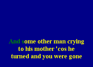 And some other man crying
to his mother 'cos he
turned and you were gone