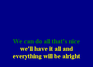 We can do all that's nice
we'll have it all and
everything will be alright