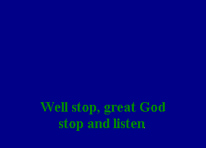 Well stop, great God
stop and listen