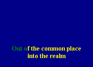 Out of the common place
into the realm