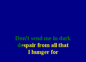 Don't send me in dark
despair from all that
I hunger for