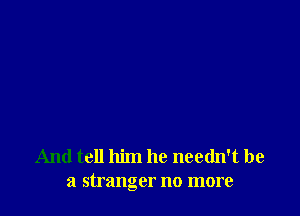 And tell him he needn't be
a stranger no more