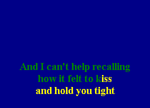 And I can't help recalling
how it felt to kiss
and hold you tight