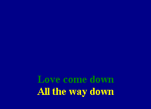Love come down
All the way down