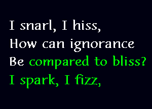 I snarl, I hiss,
How can ignorance
Be compared to bliss?

I spark, I fizz,
