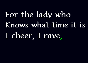 For the lady who
Knows what time it is

I cheer, I rave,