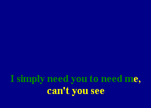 I simply need you to need me,
can't you see