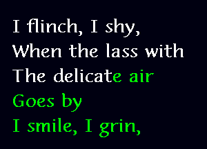 I flinch, I shy,
When the lass with

The delicate air
Goes by

I smile, I grin,
