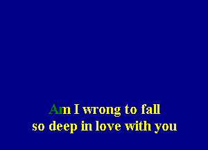 Am I wrong to fall
so deep in love With you